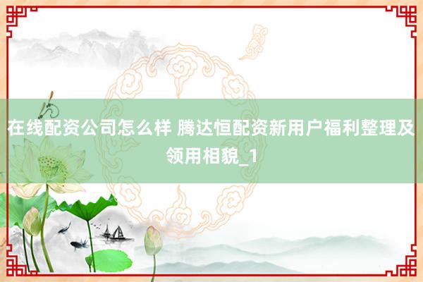 在线配资公司怎么样 腾达恒配资新用户福利整理及领用相貌_1