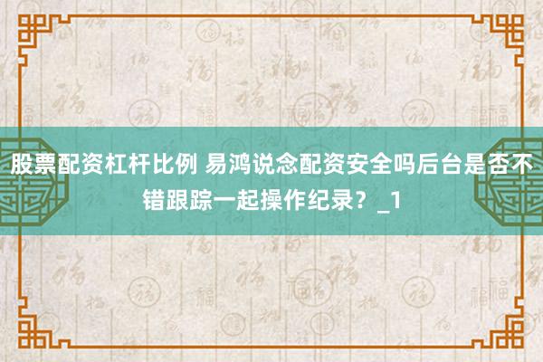 股票配资杠杆比例 易鸿说念配资安全吗后台是否不错跟踪一起操作纪录？_1