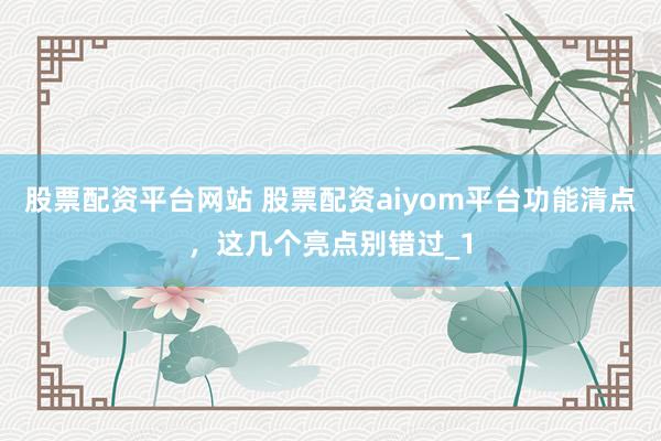股票配资平台网站 股票配资aiyom平台功能清点，这几个亮点别错过_1