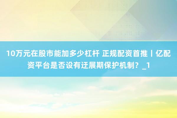 10万元在股市能加多少杠杆 正规配资首推丨亿配资平台是否设有迂展期保护机制？_1