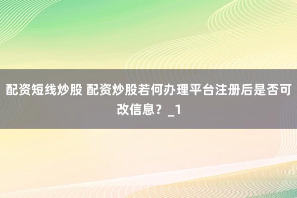配资短线炒股 配资炒股若何办理平台注册后是否可改信息？_1
