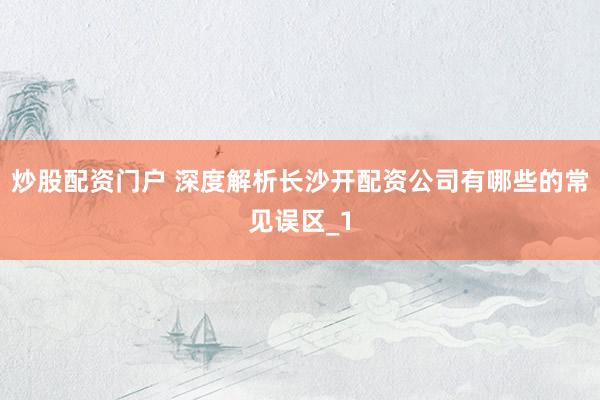 炒股配资门户 深度解析长沙开配资公司有哪些的常见误区_1