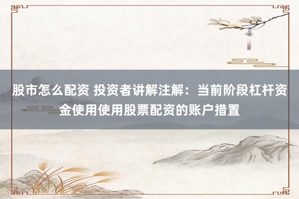 股市怎么配资 投资者讲解注解：当前阶段杠杆资金使用使用股票配资的账户措置